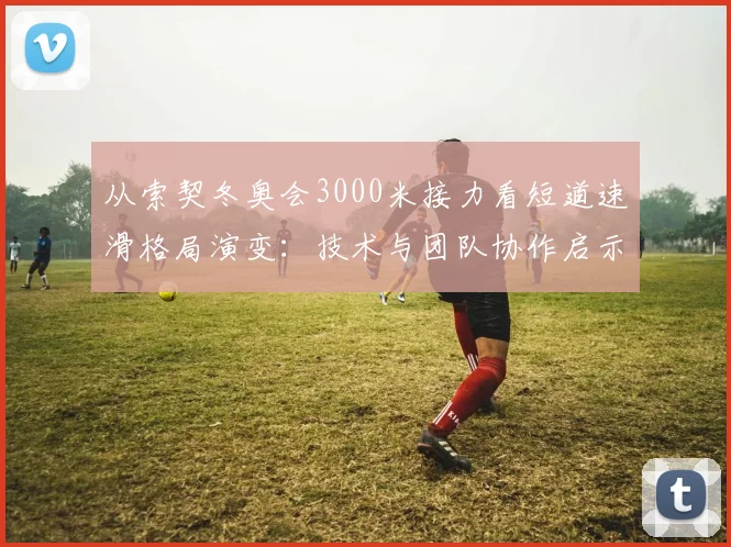 从索契冬奥会3000米接力看短道速滑格局演变：技术与团队协作启示