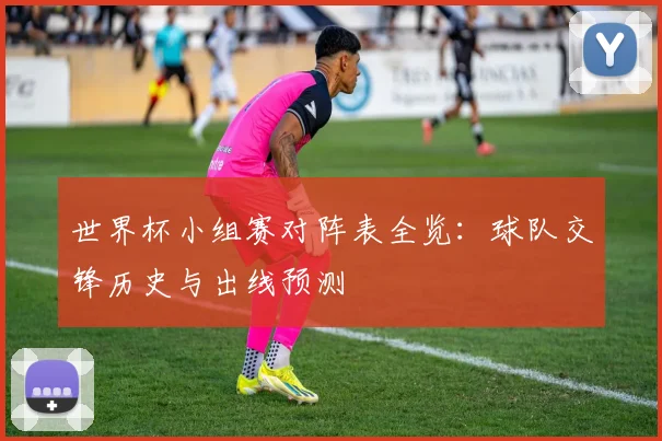 世界杯小组赛对阵表全览：球队交锋历史与出线预测