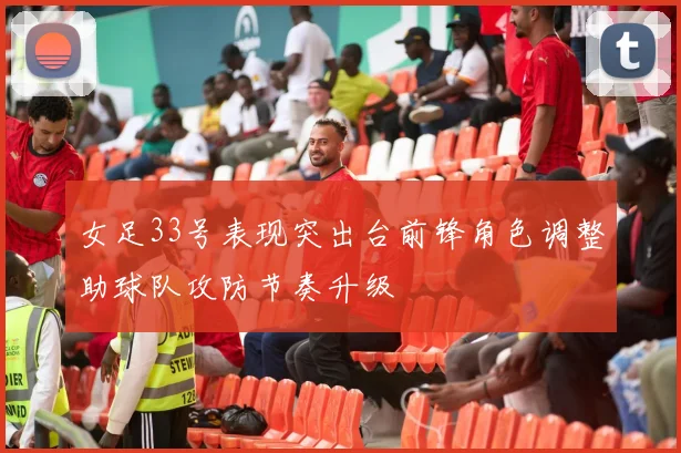 女足33号表现突出台前锋角色调整助球队攻防节奏升级