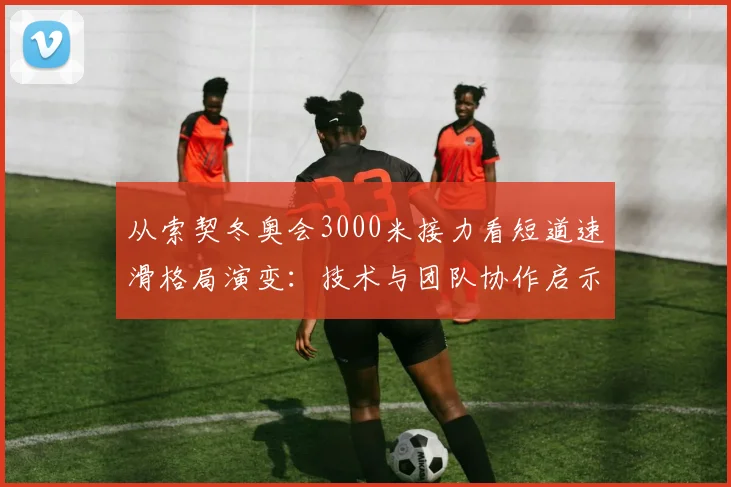 从索契冬奥会3000米接力看短道速滑格局演变：技术与团队协作启示