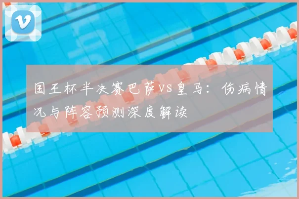 国王杯半决赛巴萨vs皇马:伤病情况与阵容预测深度解读