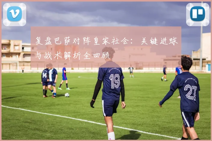 复盘巴萨对阵皇家社会：关键进球与战术解析全回顾
