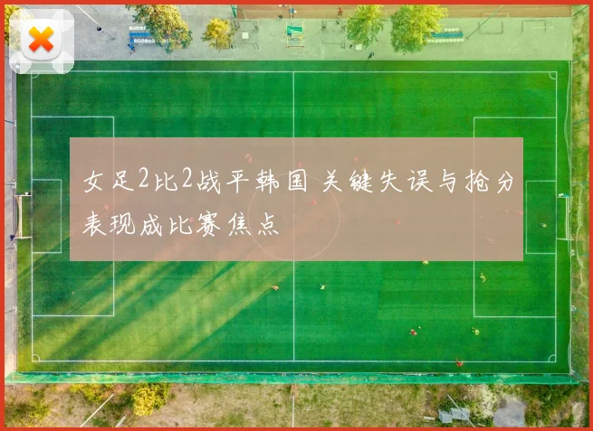 女足2比2战平韩国 关键失误与抢分表现成比赛焦点