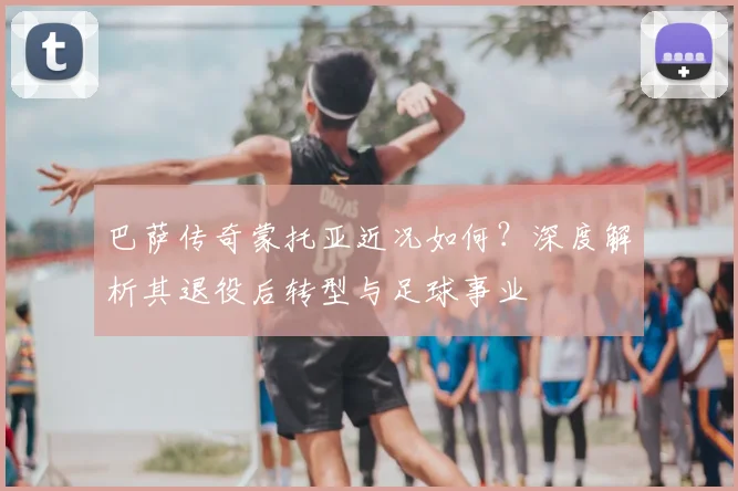 巴萨传奇蒙托亚近况如何？深度解析其退役后转型与足球事业