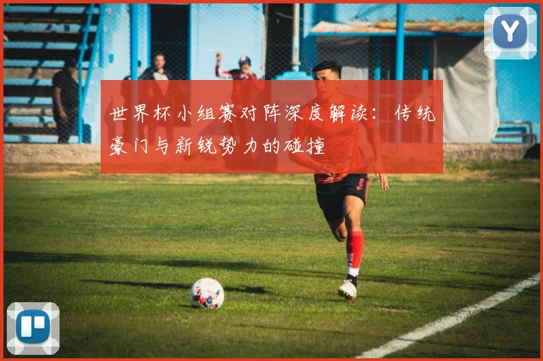 世界杯小组赛对阵深度解读:传统豪门与新锐势力的碰撞