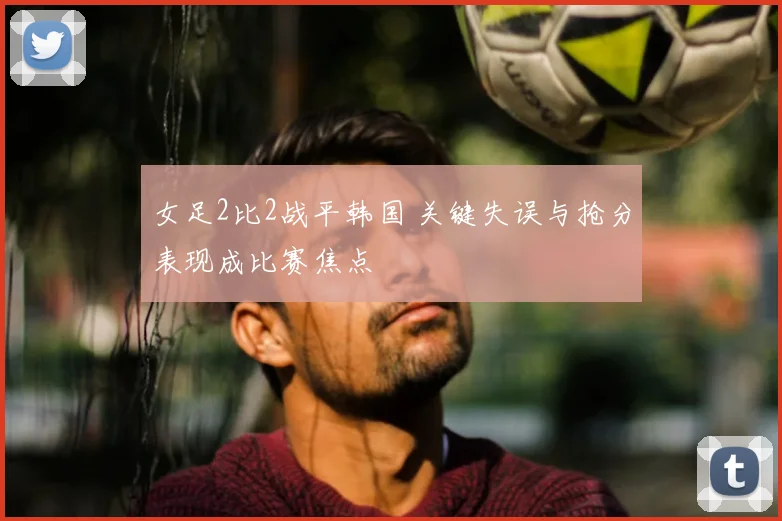 女足2比2战平韩国 关键失误与抢分表现成比赛焦点