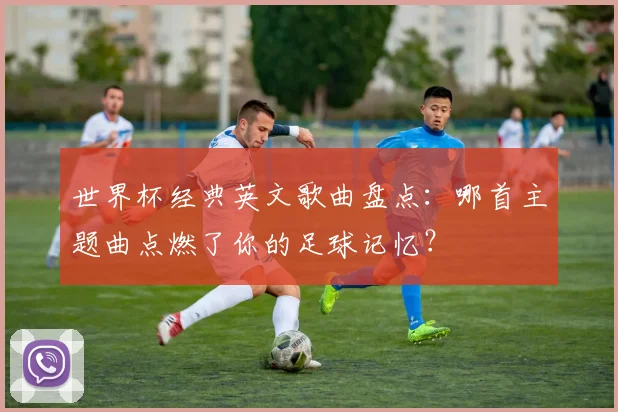 世界杯经典英文歌曲盘点：哪首主题曲点燃了你的足球记忆？